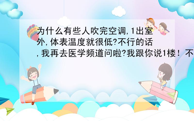 为什么有些人吹完空调,1出室外,体表温度就很低?不行的话,我再去医学频道问啦?我跟你说1楼！不是我觉得低，是我摸别的男同学（女的不摸，怕告非礼）别人体温都比我热，医生都开玩笑问