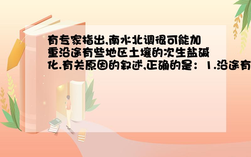 有专家指出,南水北调很可能加重沿途有些地区土壤的次生盐碱化.有关原因的叙述,正确的是：1.沿途有些地区土壤中的盐分有逐渐向地表积聚的可能.（答案选了这个,但没有南水北调,不也有