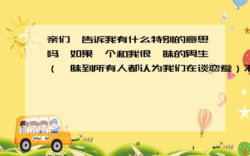 亲们,告诉我有什么特别的意思吗,如果一个和我很暧昧的男生（暧昧到所有人都认为我们在谈恋爱）不得不外出去解决一件很复杂的事,这件事如果不能成功解决男生很可能永远都回不来了.他