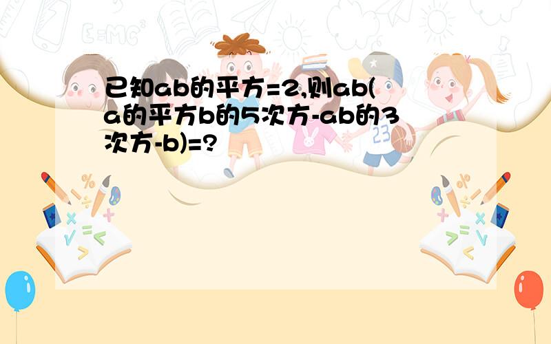 已知ab的平方=2,则ab(a的平方b的5次方-ab的3次方-b)=?