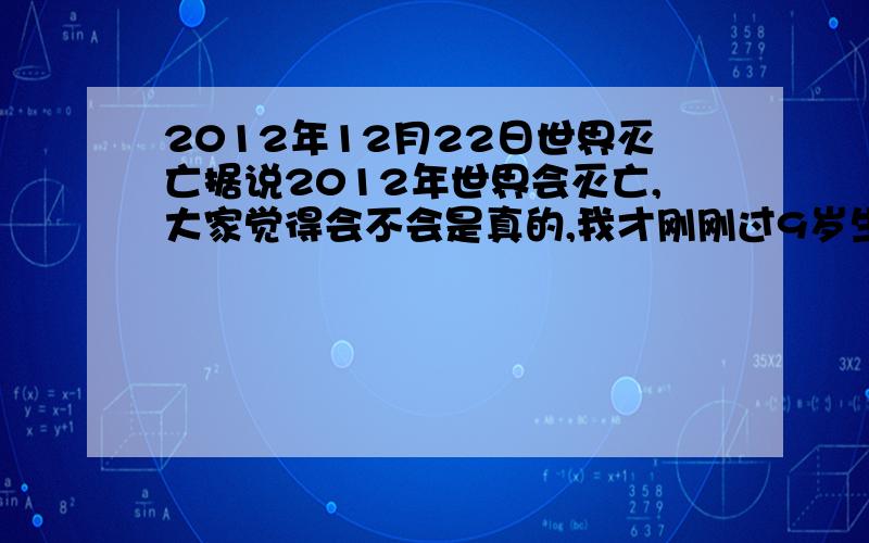 2012年12月22日世界灭亡据说2012年世界会灭亡,大家觉得会不会是真的,我才刚刚过9岁生日,万一真是那样,那就还剩3年的时间了,给个准答案,大家别骗人······