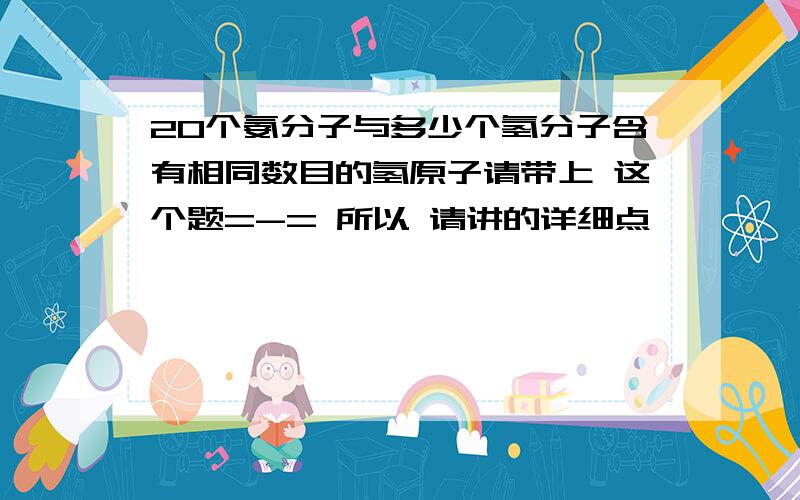 20个氨分子与多少个氢分子含有相同数目的氢原子请带上 这个题=-= 所以 请讲的详细点