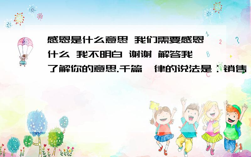 感恩是什么意思 我们需要感恩什么 我不明白 谢谢 解答我了解你的意思.千篇一律的说法是：销售,销的是自己,售的是观念.你看我这样写上去实际上很简单,说每个人都会,但你却不一定真的明