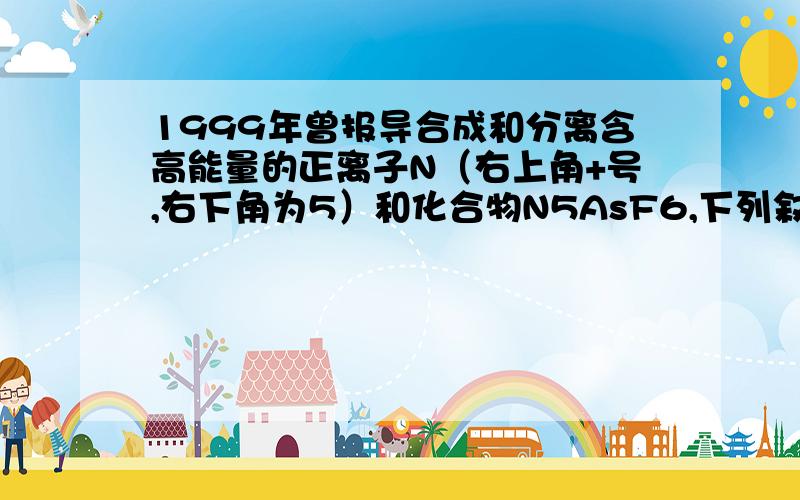 1999年曾报导合成和分离含高能量的正离子N（右上角+号,右下角为5）和化合物N5AsF6,下列叙述错误A.化合物N5AsF6中As的化合价为+1B.化合物N5AsF6中F的化合价为-1选哪个,为什么