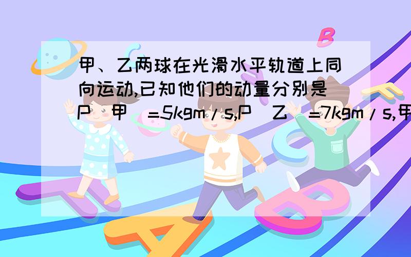 甲、乙两球在光滑水平轨道上同向运动,已知他们的动量分别是P(甲)=5kgm/s,P(乙)=7kgm/s,甲追乙并发生碰撞,碰后乙的动量变为10kgm/s,则两球质量的关系可能是A.m甲=m乙B.m乙=2m甲C.m乙=4m甲D.m乙=6m甲