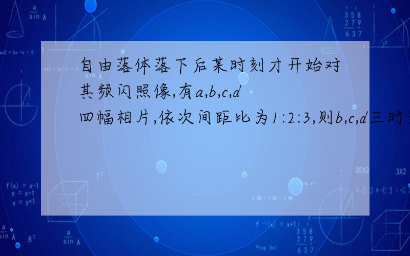 自由落体落下后某时刻才开始对其频闪照像,有a,b,c,d四幅相片,依次间距比为1:2:3,则b,c,d三时刻速度的比为