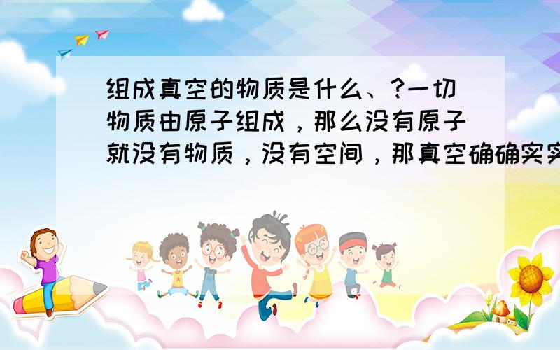 组成真空的物质是什么、?一切物质由原子组成，那么没有原子就没有物质，没有空间，那真空确确实实存在，它是一个空间，就应该有组成它的物质呀。