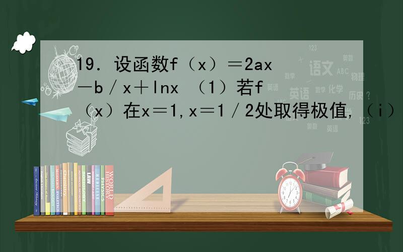 19．设函数f（x）＝2ax－b／x＋lnx （1）若f（x）在x＝1,x＝1／2处取得极值,（i）求a,b的值 （ii）在【1／4,2】存在x0,使得不等式f（x0）－c≤0成立,求c最小值