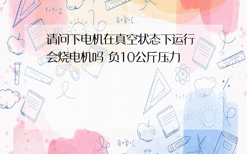 请问下电机在真空状态下运行 会烧电机吗 负10公斤压力