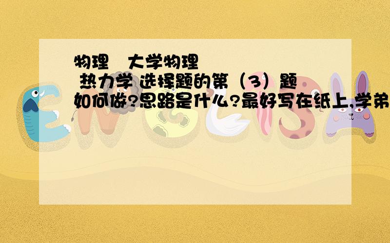 物理   大学物理      热力学 选择题的第（3）题如何做?思路是什么?最好写在纸上,学弟很着急,