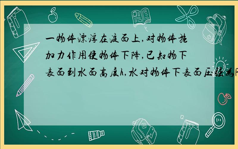 一物体漂浮在液面上,对物体施加力作用使物体下降,已知物下表面到水面高度h,水对物体下表面压强为P,物体受浮力F,问P随h及F随h的变化?