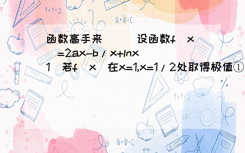 函数高手来```设函数f(x)=2ax-b/x+lnx(1)若f(x)在x=1,x=1/2处取得极值①求a,b的值②在[1/4,2]存在x,使得不等式f(x)-c≤0成立,求c的最小值（2）当b=a时,若函数f(x)在（0,+∞）上是单调函数,求a的取值范围