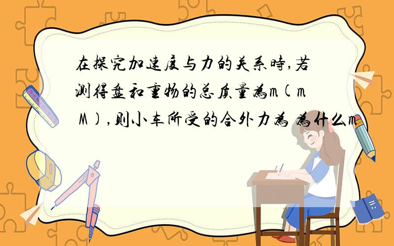 在探究加速度与力的关系时,若测得盘和重物的总质量为m(m M),则小车所受的合外力为 为什么m