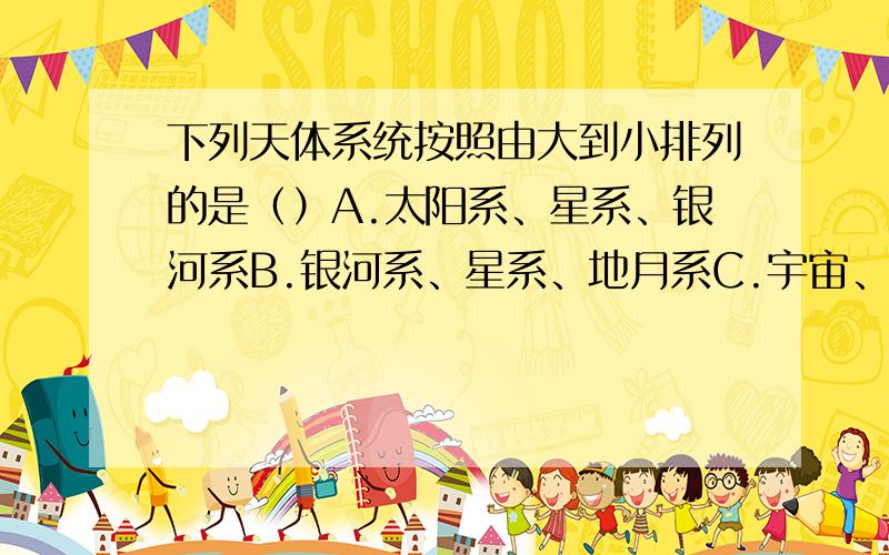 下列天体系统按照由大到小排列的是（）A.太阳系、星系、银河系B.银河系、星系、地月系C.宇宙、太阳系、地月系D.地月系、银河系、宇宙