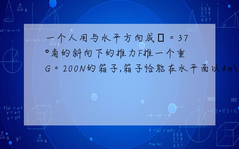 一个人用与水平方向成θ＝37°角的斜向下的推力F推一个重G＝200N的箱子,箱子恰能在水平面以4m\s的速度匀速前进（1） 箱子与地面间的动摩擦因数为μ=0.5求推力F的大小（2）若人不改变推力F的