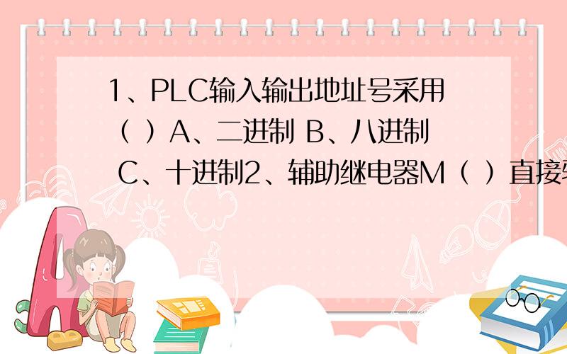 1、PLC输入输出地址号采用（ ）A、二进制 B、八进制 C、十进制2、辅助继电器M（ ）直接驱动外部负载.A、可以 B、有时可以 C、不可以3、输出继电器Y的常开常闭触点在PLC中次数（ ）A、不限 B