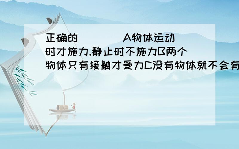 正确的(  )  A物体运动时才施力,静止时不施力B两个物体只有接触才受力C没有物体就不会有力产生