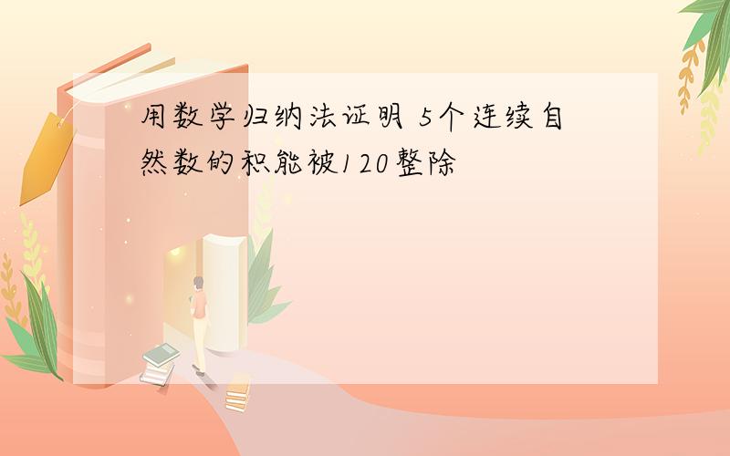 用数学归纳法证明 5个连续自然数的积能被120整除