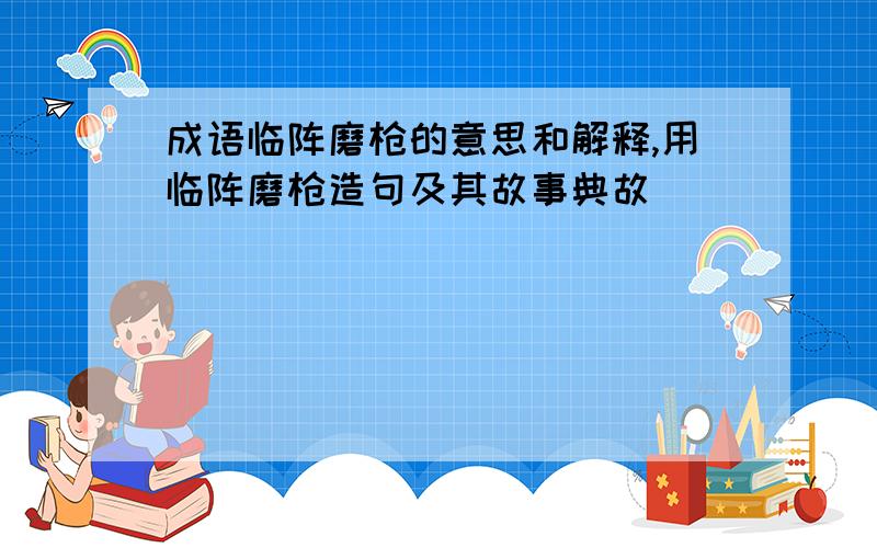 成语临阵磨枪的意思和解释,用临阵磨枪造句及其故事典故