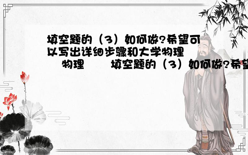 填空题的（3）如何做?希望可以写出详细步骤和大学物理      物理       填空题的（3）如何做?希望可以写出详细步骤和画出图,最好写在纸上, 学弟很努力