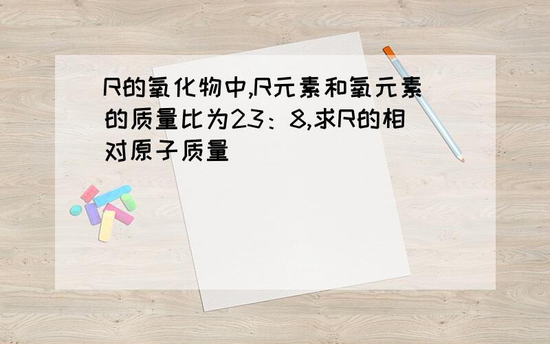 R的氧化物中,R元素和氧元素的质量比为23：8,求R的相对原子质量