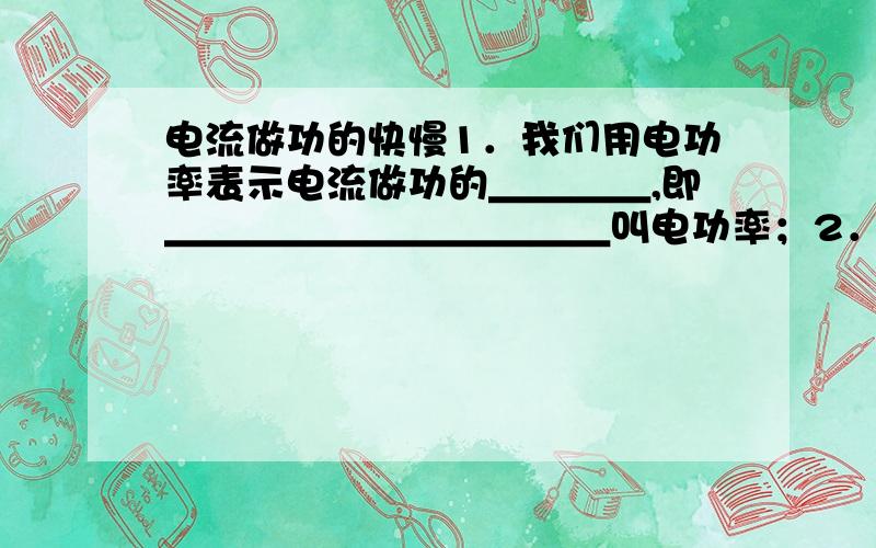 电流做功的快慢1．我们用电功率表示电流做功的＿＿＿＿,即＿＿＿＿＿＿＿＿＿＿＿叫电功率；2．电功率的国际单位是＿＿＿＿,1KW＝＿＿＿＿W=________J/S;3．电功率的计算公式是＿＿＿＿＿