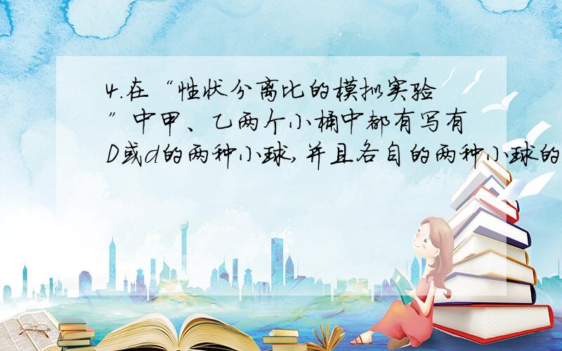 4．在“性状分离比的模拟实验”中甲、乙两个小桶中都有写有D或d的两种小球,并且各自的两种小球的数量相等的,这分别是模拟的是 （ ）A F1的基因型是DdB F1产生的雌雄配子数量相等C F1产生