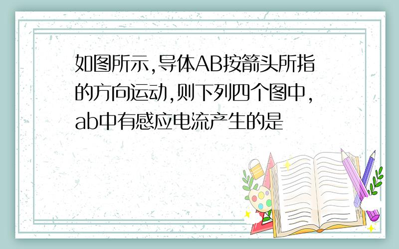 如图所示,导体AB按箭头所指的方向运动,则下列四个图中,ab中有感应电流产生的是