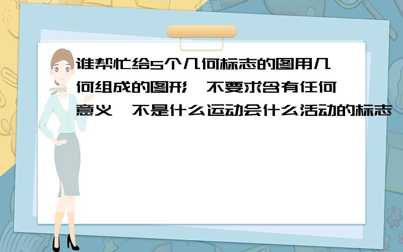 谁帮忙给5个几何标志的图用几何组成的图形,不要求含有任何意义,不是什么运动会什么活动的标志,唯一要求就是用几何组成,平面图,最好不要是3D,图像新奇好看