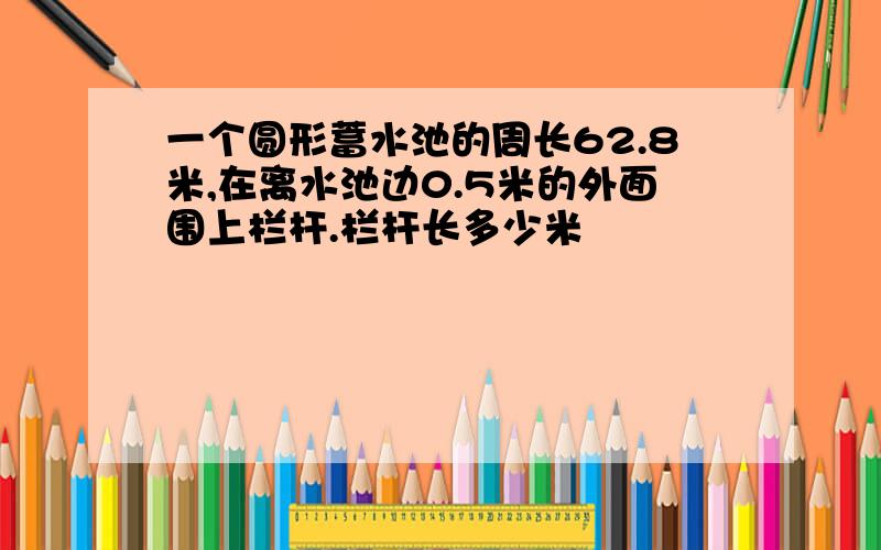 一个圆形蓄水池的周长62.8米,在离水池边0.5米的外面围上栏杆.栏杆长多少米