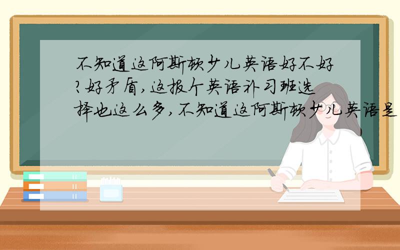 不知道这阿斯顿少儿英语好不好?好矛盾,这报个英语补习班选择也这么多,不知道这阿斯顿少儿英语是不是比较理想的选择?