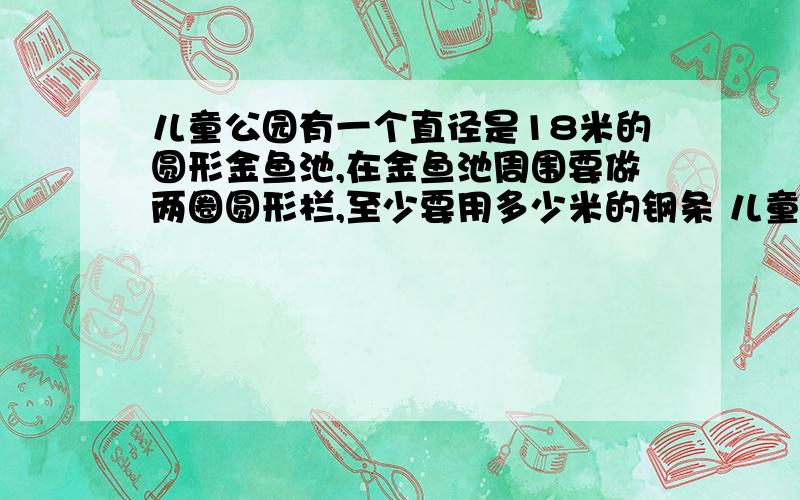 儿童公园有一个直径是18米的圆形金鱼池,在金鱼池周围要做两圈圆形栏,至少要用多少米的钢条 儿童公园有一个直径是18米的圆形金鱼池,在金鱼池周围要做两圈圆形栏,至少要用多少米的钢条