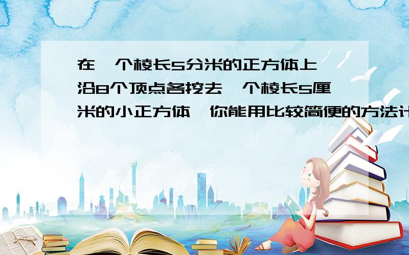 在一个棱长5分米的正方体上,沿8个顶点各挖去一个棱长5厘米的小正方体,你能用比较简便的方法计算此时图形的