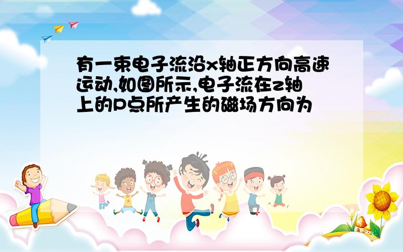 有一束电子流沿x轴正方向高速运动,如图所示,电子流在z轴上的P点所产生的磁场方向为                （请给出详细的解题思路,且请问 该把这束电子当做直线电流 还是其他,该使用哪种安培定则