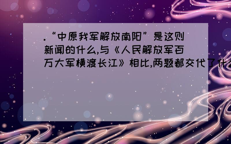 .“中原我军解放南阳”是这则新闻的什么,与《人民解放军百万大军横渡长江》相比,两题都交代了什么,《人民解放军百万大军横渡长江》还说明了什么,又体现了什么.两题都体现的语言特点