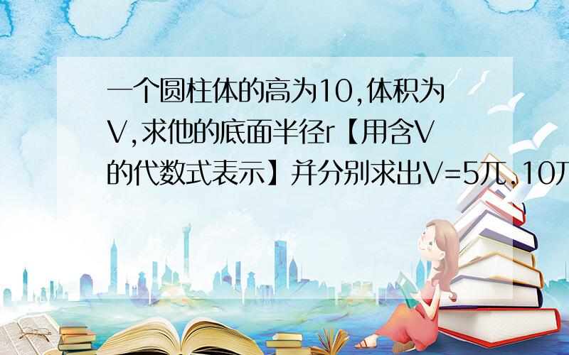 一个圆柱体的高为10,体积为V,求他的底面半径r【用含V的代数式表示】并分别求出V=5兀.10兀和25兀时,底面半径r的大小!求学霸!急!