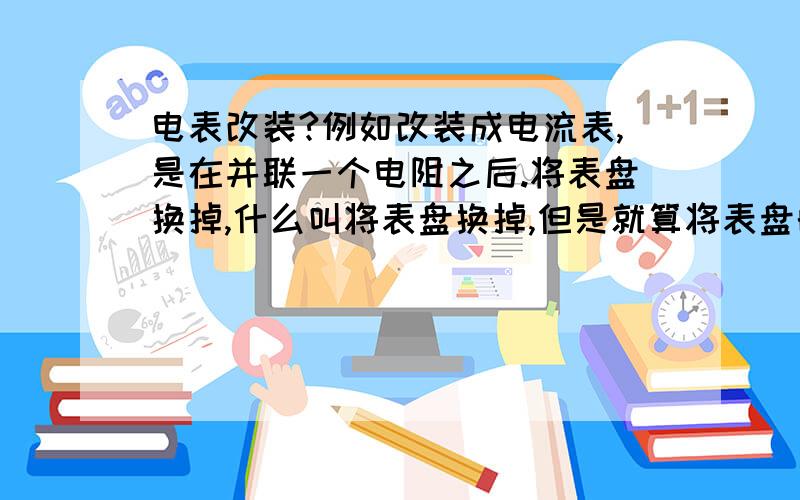 电表改装?例如改装成电流表,是在并联一个电阻之后.将表盘换掉,什么叫将表盘换掉,但是就算将表盘的量程换大,测得电流还是原来的满偏电流呀!无法测得总电流?很着急?