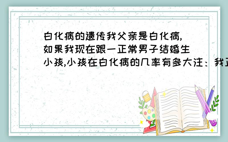 白化病的遗传我父亲是白化病,如果我现在跟一正常男子结婚生小孩,小孩在白化病的几率有多大注：我正常,但是可能带隐性基因