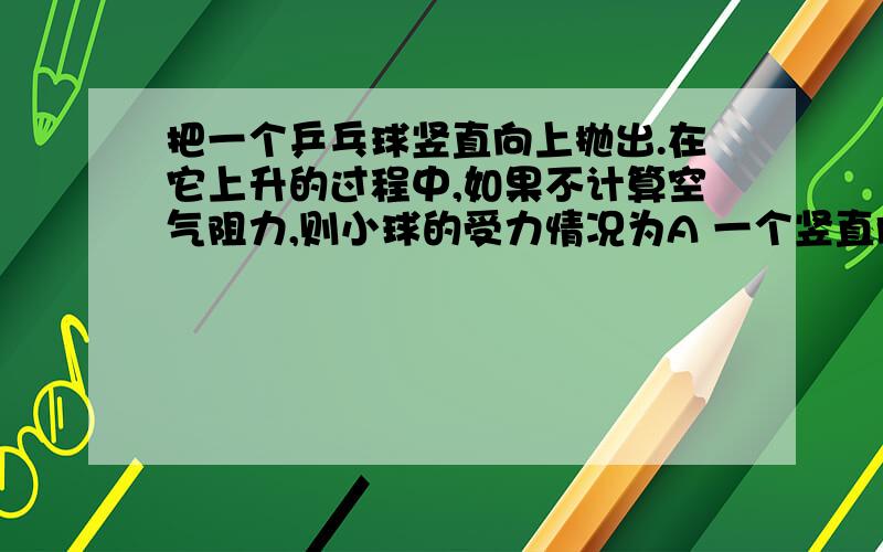 把一个乒乓球竖直向上抛出.在它上升的过程中,如果不计算空气阻力,则小球的受力情况为A 一个竖直向上抛出的力B 一个竖直向下的重力C 一个竖直向上抛出得力和一个竖直向下的重力D 不受