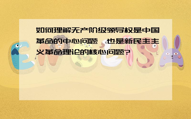 如何理解无产阶级领导权是中国革命的中心问题,也是新民主主义革命理论的核心问题?