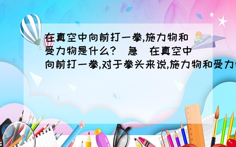 在真空中向前打一拳,施力物和受力物是什么?（急）在真空中向前打一拳,对于拳头来说,施力物和受力物分别是什么?（不考虑压强差）谢谢