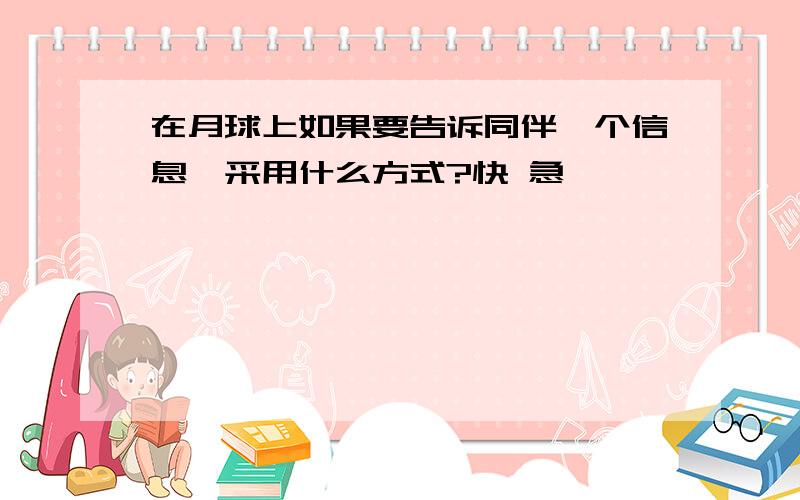 在月球上如果要告诉同伴一个信息,采用什么方式?快 急