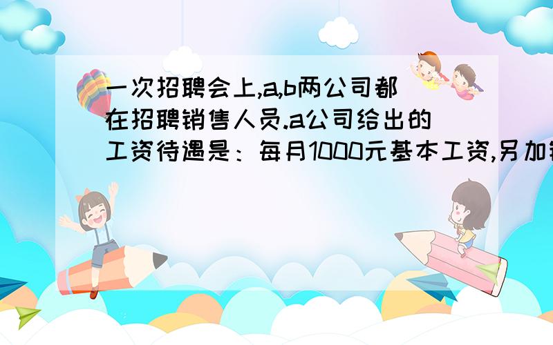 一次招聘会上,a,b两公司都在招聘销售人员.a公司给出的工资待遇是：每月1000元基本工资,另加销售额的百分之2作为奖金； b公司给出的工资待遇是：每月600元基本工资,另加销售额的百分之4作