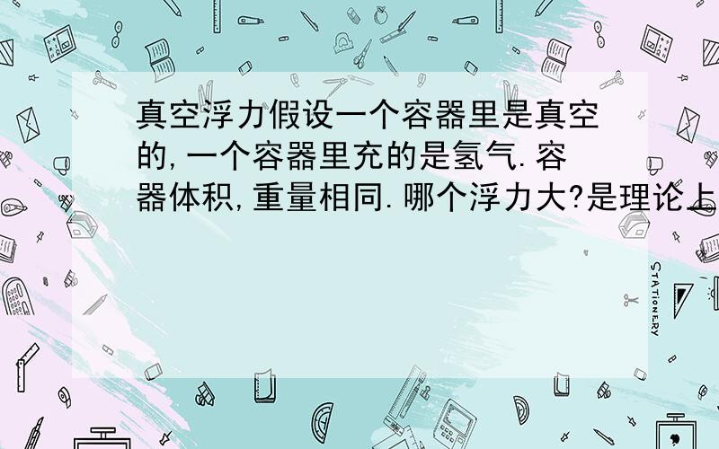 真空浮力假设一个容器里是真空的,一个容器里充的是氢气.容器体积,重量相同.哪个浮力大?是理论上的浮力大小不是状态上的