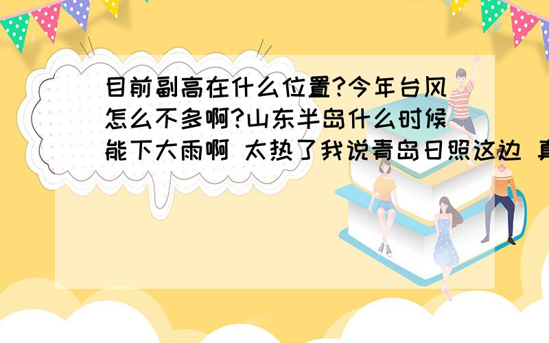 目前副高在什么位置?今年台风怎么不多啊?山东半岛什么时候能下大雨啊 太热了我说青岛日照这边 真热 一星期了都不下雨 热死