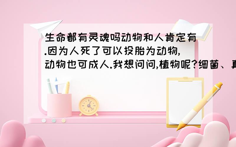 生命都有灵魂吗动物和人肯定有.因为人死了可以投胎为动物,动物也可成人.我想问问,植物呢?细菌、真菌和病毒呢植物能投胎什么的吗,细菌和病毒什么的呢?