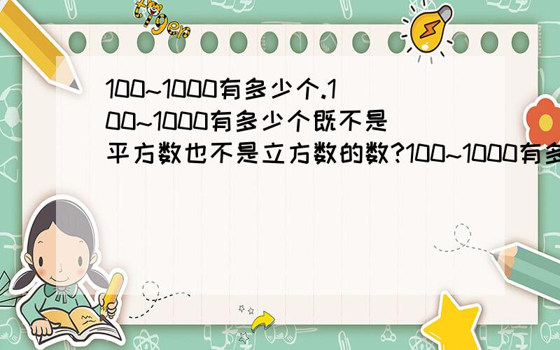 100~1000有多少个.100~1000有多少个既不是平方数也不是立方数的数?100~1000有多少个平方数?100~1000有多少个立方数?还有1~1000中呢?还有许多数学竞赛的题型都教一下.