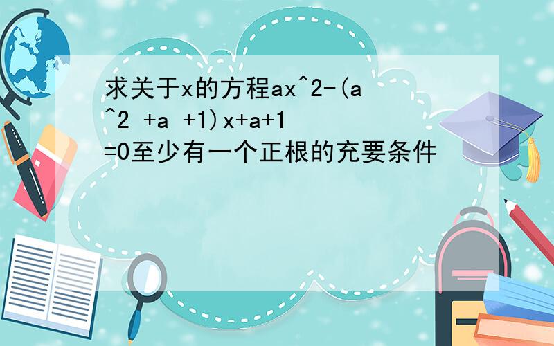 求关于x的方程ax^2-(a^2 +a +1)x+a+1=0至少有一个正根的充要条件