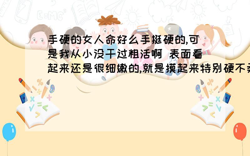 手硬的女人命好么手挺硬的,可是我从小没干过粗活啊 表面看起来还是很细嫩的,就是摸起来特别硬不柔软,这样的手是什么命运啊 我本人喜欢柔若无骨的小手可是就是长了一双硬手一点也不