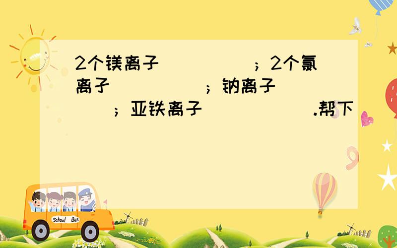 2个镁离子_____；2个氯离孑_____；钠离子_____；亚铁离子______.帮下